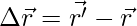 \Delta \vec{r} = \vec{r'} - \vec{r} 