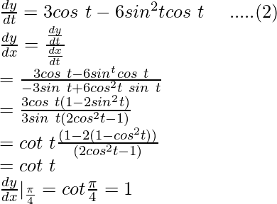 Rendered by QuickLaTeX.com \frac{dy}{dt}=3cos\ t-6sin^2tcos\ t\ \ \ \ .....(2)\\ \frac{dy}{dx}=\frac{\frac{dy}{dt}}{\frac{dx}{dt}}\\ =\frac{3cos\ t-6sin^tcos\ t}{-3sin\ t+6cos^2t\ sin\ t}\\ =\frac{3cos\ t(1-2sin^2t)}{3sin\ t(2cos^2t-1)}\\ =cot\ t\frac{(1-2(1-cos^2t))}{(2cos^2t-1)}\\ =cot\ t\\ \frac{dy}{dx}|_{\frac{\pi}{4}}=cot\frac{\pi}{4}=1