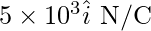 5\times10^3\hat{i}\text{ N/C}