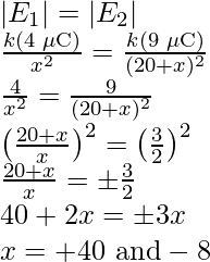 |E_1|=|E_2|\\ \frac{k(4\text{ }\mu\text{C})}{x^2}=\frac{k(9\text{ }\mu\text{C})}{(20+x)^2}\\ \frac{4}{x^2}=\frac{9}{(20+x)^2}\\ \left(\frac{20+x}{x}\right)^2=\left(\frac{3}{2}\right)^2\\ \frac{20+x}{x}=\pm\frac{3}{2}\\ 40+2x=\pm3x\\ x=+40\text{ and}-8