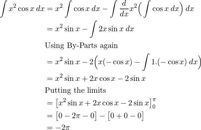  \begin{flalign*} \int x^2\cos{x}\:dx &= x^2\int \cos{x}\:dx - \int \frac{d}{dx}x^2 \Big( \int \cos{x}\:dx \Big)\:dx\\ &= x^2\sin{x} - \int 2x \sin{x}\:dx\\ &\text{Using By-Parts again}\\ &= x^2\sin{x} - 2\Big(x (-\cos{x}) - \int 1 . (-\cos{x})\:dx \Big)\\ &= x^2\sin{x} + 2x \cos{x} - 2\sin{x} \\ &\text{Putting the limits}\\ &= \big[ x^2\sin{x} + 2x \cos{x} - 2\sin{x} \big] \limits_{0}^{\pi} \\ &= \big[ 0 - 2\pi - 0 \big] - \big[ 0 + 0 - 0 \big]\\ &= -2\pi\\ \end{flalign*} 