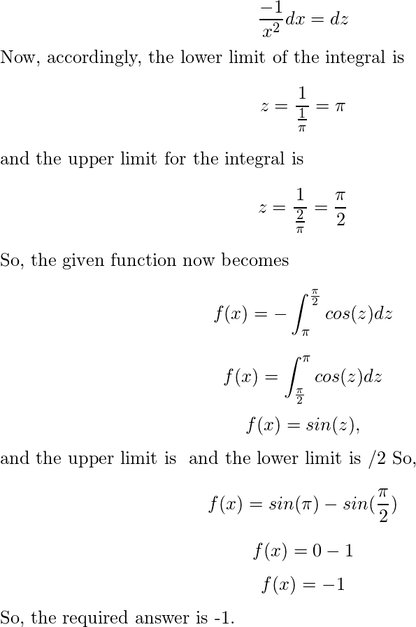  \[\frac{-1}{x^2} dx = dz\] Now, accordingly, the lower limit of the integral is \[ z = \frac{1}{\frac{1}{\pi}} = \pi\] and the upper limit for the integral is \[ z = \frac{1}{\frac{2}{\pi}} = \frac{\pi}{2}\] So, the given function now becomes \[ f(x)= - \int_\pi^{\frac{\pi}{2}} cos(z) dz \] \[ f(x)= \int_\frac{\pi}{2}^{\pi} cos(z) dz \] \[f(x) = sin(z) ,\] and the upper limit is π and the lower limit is π/2 So, \[f(x) = sin(\pi) - sin(\frac{\pi}{2})\] \[f(x) = 0 - 1\] \[f(x) = -1\] So, the required answer is -1. 