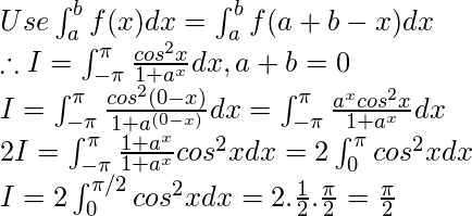 Use  \int_{a}^{b}f(x)dx = \int_{a}^{b}f(a + b-x)dx \\ \therefore I=\int_{-\pi }^{\pi }\frac{cos^{2}x}{1+a^{x}}dx, a+b=0 \\ I=\int_{-\pi }^{\pi }\frac{cos^{2}(0-x)}{1+a^{(0-x)}}dx=\int_{-\pi }^{\pi }\frac{a^{x}cos^{2}x}{1+a^{x}}dx \\ 2I=\int_{-\pi }^{\pi }\frac{1+a^{x}}{1+a^{x}}cos^{2}xdx=2\int_{0 }^{\pi }cos^{2}xdx \\ I = 2\int_{0}^{\pi/2 }cos^{2}xdx=2.\frac{1}{2}.\frac{\pi }{2}=\frac{\pi }{2}