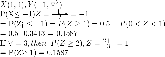  X(1, 4), Y(-1, \triangledown^{2})  P(X\leq -1) Z = \frac{-1-1}{2} = -1  = P(Z< \leq -1) = P(Z \geq 1) = 0.5 - P(0<Z<1)  = 0.5 -0.3413 = 0.1587  If \triangledown = 3, then \hspace{0.2cm} P(Z\geq 2), Z=\frac{2+1}{3} = 1  = P(Z\geq 1) = 0.1587  