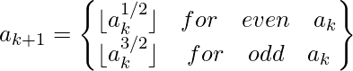 a_{k+1}=\begin{Bmatrix} \lfloor a_{k}^{1/2} \rfloor & for \quad even \quad a_k\\ \lfloor a_{k}^{3/2} \rfloor & for \quad odd \quad a_k \end{Bmatrix}             