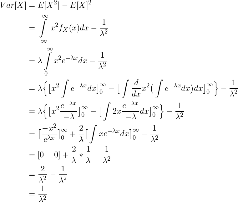  \begin{equation*} \begin{split} Var[X] &= E[X^2] - E[X]^2\\ & = \int\limits_{-\infty}^{\infty} x^2f_X(x) dx - \frac{1}{\lambda ^2}\\ & = \lambda \int\limits_{0}^{\infty} x^2 e^{-\lambda x} dx - \frac{1}{\lambda ^2}\\ & = \lambda \Big\{ \big[ x^2\int e^{-\lambda x} dx\big]\limits_{0}^{\infty} - \big[ \int \frac{d}{dx} x^2 \big(\int e^{-\lambda x} dx\big)dx \big]\limits_{0}^{\infty} \Big\} - \frac{1}{\lambda ^2}\\ & = \lambda \Big\{ \big[ x^2 \frac{e^{-\lambda x}}{-\lambda} \big]\limits_{0}^{\infty} - \big[ \int 2x\frac{e^{-\lambda x}}{-\lambda} dx \big]\limits_{0}^{\infty} \Big\} - \frac{1}{\lambda ^2}\\ & = \big[ \frac{-x^2}{e^{\lambda x}} \big]\limits_{0}^{\infty} + \frac{2}{\lambda}\big[ \int xe^{-\lambda x} dx \big]\limits_{0}^{\infty} - \frac{1}{\lambda ^2}\\ & = [0-0] + \frac{2}{\lambda} * \frac{1}{\lambda} - \frac{1}{\lambda ^2} \\  & = \frac{2}{\lambda ^2} - \frac{1}{\lambda ^2}\\ & = \frac{1}{\lambda ^2} \end{split} \end{equation*} 