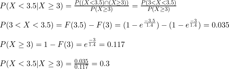  P(X < 3.5 | X \geq 3) = \frac{P((X < 3.5) \cap (X \geq 3))}{P(X \geq 3)} = \frac{P(3 < X < 3.5)}{P(X \geq 3)}\\\\ P(3 < X < 3.5) = F(3.5) - F(3) = (1 - e^{\frac{-3.5}{1.4}}) - (1 - e^{\frac{-3}{1.4}}) = 0.035 \\\\ P(X \geq 3) = 1 - F(3) = e^{\frac{-3}{1.4}} = 0.117\\\\ P(X < 3.5 | X \geq 3) = \frac{0.035}{0.117} = 0.3 