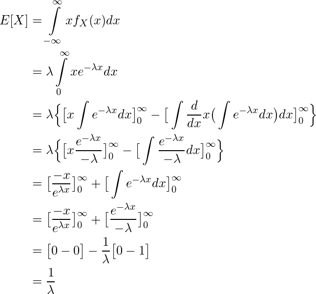  \begin{equation*} \begin{split} E[X] & = \int\limits_{-\infty}^{\infty} xf_X(x) dx \\ & = \lambda \int\limits_{0}^{\infty} xe^{-\lambda x} dx \\ & = \lambda \Big\{ \big[ x\int e^{-\lambda x} dx\big]\limits_{0}^{\infty} - \big[ \int \frac{d}{dx} x \big(\int e^{-\lambda x} dx\big)dx \big]\limits_{0}^{\infty} \Big\} \\ & = \lambda \Big\{ \big[ x \frac{e^{-\lambda x}}{-\lambda} \big]\limits_{0}^{\infty} - \big[ \int \frac{e^{-\lambda x}}{-\lambda} dx \big]\limits_{0}^{\infty} \Big\} \\ & = \big[ \frac{-x}{e^{\lambda x}} \big]\limits_{0}^{\infty} + \big[ \int e^{-\lambda x} dx \big]\limits_{0}^{\infty} \\ & = \big[ \frac{-x}{e^{\lambda x}} \big]\limits_{0}^{\infty} + \big[ \frac{e^{-\lambda x}}{-\lambda} \big]\limits_{0}^{\infty} \\ & = \big[ 0-0 \big] - \frac{1}{\lambda} \big[ 0-1 \big] \\ & = \frac{1}{\lambda} \end{split} \end{equation*} 