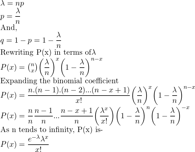  \lambda = np\\ p = \dfrac{\lambda}{n}\\ \text{And, }\\ q = 1-p = 1 - \dfrac{\lambda}{n}\\ \text{Rewriting P(x) in terms of} \lambda\\ P(x) = \binom{n}{x} \bigg(\dfrac{\lambda}{n}\bigg)^x \bigg(1-\dfrac{\lambda}{n}\bigg)^{n-x}\\ \text{Expanding the binomial coefficient}\\ P(x) = \dfrac{n.(n-1).(n-2)...(n-x+1)}{x!} \bigg(\dfrac{\lambda}{n}\bigg)^x \bigg(1-\dfrac{\lambda}{n}\bigg)^{n-x}\\ P(x) = \dfrac{n}{n} \dfrac{n-1}{n}...\dfrac{n-x+1}{n} \bigg(\dfrac{\lambda ^x}{x!}\bigg) \bigg(1-\dfrac{\lambda}{n}\bigg)^{n} \bigg(1-\dfrac{\lambda}{n}\bigg)^{-x}\\ \text{As n tends to infinity, P(x) is-}\\ P(x) = \dfrac{e^{-\lambda} \lambda ^x}{x!} 