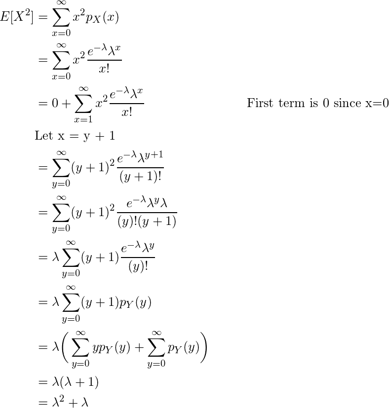 \begin{flalign*} E[X^2] &= \sum \limits_{x=0}^{\infty} x^2 p_X(x)\\ &= \sum \limits_{x=0}^{\infty} x^2\dfrac{e^{-\lambda} \lambda ^x}{x!}\\ &= 0 + \sum \limits_{x=1}^{\infty} x^2 \dfrac{e^{-\lambda} \lambda ^x}{x!} \hspace{3cm}\text{First term is 0 since x=0}\\ &\text{Let x = y + 1}\\ &= \sum \limits_{y=0}^{\infty} (y+1)^2\dfrac{e^{-\lambda} \lambda ^{y+1}}{(y+1)!}\\ &= \sum \limits_{y=0}^{\infty} (y+1)^2\dfrac{e^{-\lambda} \lambda ^{y} \lambda}{(y)!(y+1)}\\ &= \lambda \sum \limits_{y=0}^{\infty} (y+1)\dfrac{e^{-\lambda} \lambda ^{y}}{(y)!}\\ &= \lambda \sum \limits_{y=0}^{\infty} (y+1)p_Y(y)\\ &= \lambda \bigg( \sum \limits_{y=0}^{\infty} yp_Y(y) + \sum \limits_{y=0}^{\infty} p_Y(y) \bigg)\\ &= \lambda (\lambda + 1)\\ &= \lambda ^2 + \lambda \end{flalign*}  