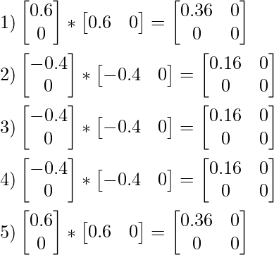 1) \begin{bmatrix} 0.6 \\ 0 \end{bmatrix} * \begin{bmatrix} 0.6 &0 \end{bmatrix} = \begin{bmatrix} 0.36 &0 \\ 0 &0 \end{bmatrix} \\\\ 2) \begin{bmatrix} -0.4 \\ 0 \end{bmatrix} * \begin{bmatrix} -0.4 &0 \end{bmatrix} = \begin{bmatrix} 0.16 &0 \\ 0 &0 \end{bmatrix} \\\\ 3) \begin{bmatrix} -0.4 \\ 0 \end{bmatrix} * \begin{bmatrix} -0.4 &0 \end{bmatrix} = \begin{bmatrix} 0.16 &0 \\ 0 &0 \end{bmatrix} \\\\ 4) \begin{bmatrix} -0.4 \\ 0 \end{bmatrix} * \begin{bmatrix} -0.4 &0 \end{bmatrix} = \begin{bmatrix} 0.16 &0 \\ 0 &0 \end{bmatrix} \\\\ 5) \begin{bmatrix} 0.6 \\ 0 \end{bmatrix} * \begin{bmatrix} 0.6 &0 \end{bmatrix} = \begin{bmatrix} 0.36 &0 \\ 0 &0 \end{bmatrix} \\\\