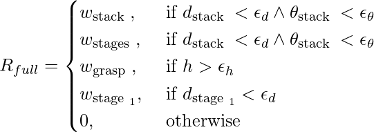 R_{f u l l}= \begin{cases}w_{\text {stack }}, & \text { if } d_{\text {stack }}<\epsilon_{d} \wedge \theta_{\text {stack }}<\epsilon_{\theta} \\ w_{\text {stages }}, & \text { if } d_{\text {stack }}<\epsilon_{d} \wedge \theta_{\text {stack }}<\epsilon_{\theta} \\ w_{\text {grasp }}, & \text { if } h>\epsilon_{h} \\ w_{\text {stage }_{1}}, & \text { if } d_{\text {stage }_{1}}<\epsilon_{d} \\ 0, & \text { otherwise }\end{cases}