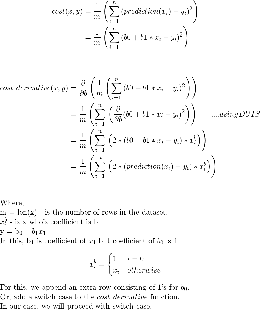  \begin{document} \begin{align*} cost(x, y)  &= \frac{1}{m} \left( \sum_{i=1}^{n}\, (prediction(x_i)-y_i)^2 \right) \\ &= \frac{1}{m} \left( \sum_{i=1}^{n}\, (b0+b1*x_i-y_i)^2 \right) \end{align} \vspace{15} \begin{align*} cost\_derivative(x, y)  &= \frac{\partial}{\partial b}\left( \frac{1}{m} \left( \sum_{i=1}^{n}\, (b0+b1*x_i-y_i)^2 \right) \right) \\ &=  \frac{1}{m} \left( \sum_{i=1}^{n}\, \left(\frac{\partial}{\partial b}(b0+b1*x_i-y_i)^2\right)  \right)  \hspace{4ex} ....using DUIS \\ &= \frac{1}{m} \left( \sum_{i=1}^{n}\, \left(2*(b0+b1*x_i-y_i)*x_i^b \right) \right) \\ &=  \frac{1}{m} \left( \sum_{i=1}^{n}\, \left(2*(prediction(x_i)-y_i)*x_i^b \right) \right) \\ \end{align} Where, \newline m = len(x) - is the number of rows in the dataset. \newline $x_i^b$ - is x who's coefficient is b. \newline y = b_0+b_1 x_1 \newline $In this, b_1$ is coefficient of $x_1$ but coefficient of $b_0$ is 1 \[     x_i^b =     \begin{cases}        1 & i=0 \\       x_i & otherwise    \end{cases} \] For this, we append an extra row consisting of 1's for $b_0$. \newline Or, add a switch case to the $cost\_derivative$ function. \newline In our case, we will proceed with switch case. \newline \end{document} 