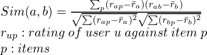 Sim(a,b)=\frac {\sum_p (r_{ap}-\bar r_a)(r_{ab}-\bar r_b)}{\sqrt{\sum (r_{ap}-\bar r_a)^2} \sqrt{\sum (r_{bp}-\bar r_b)^2}}\newline r_{up}:rating \hspace{0.1cm} of\hspace{0.1cm}user\hspace{0.1cm}u\hspace{0.1cm}against\hspace{0.1cm}item\hspace{0.1cm}p \newline p:items